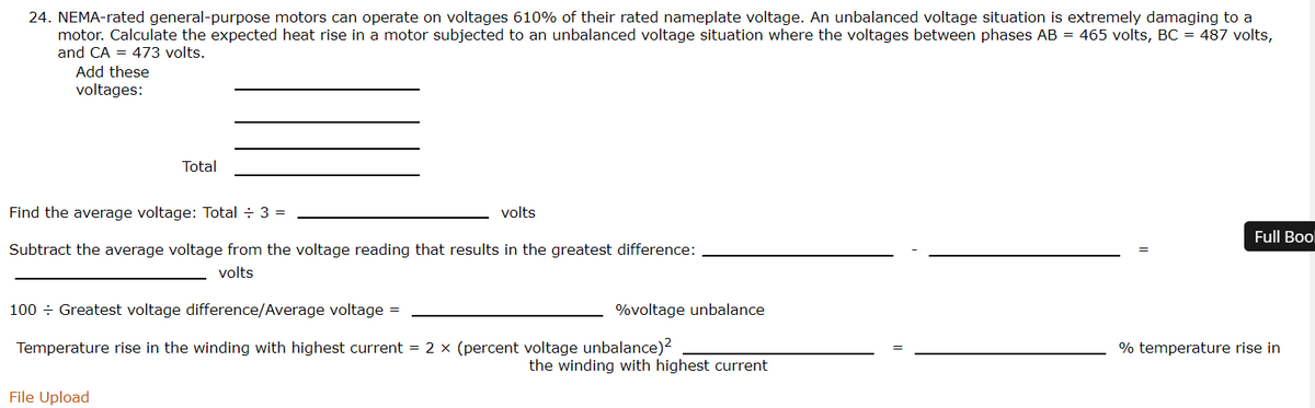 24. NEMA-rated general-purpose motors can operate on voltages 610% of their rated nameplate voltage. An unbalanced voltage situation is extremely damaging to a
motor. Calculate the expected heat rise in a motor subjected to an unbalanced voltage situation where the voltages between phases AB = 465 volts, BC = 487 volts,
and CA = 473 volts.
Add these
voltages:
Total
Find the average voltage: Total ÷ 3 =
volts
Full Bool
Subtract the average voltage from the voltage reading that results in the greatest difference:
volts
100 ÷ Greatest voltage difference/Average voltage =
%voltage unbalance
Temperature rise in the winding with highest current = 2 x (percent voltage unbalance)2
% temperature rise in
the winding with highest current
File Upload
