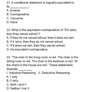 21. A conditional statement is logically equivalent to
its
A. Inverse
B. Contrapositive
C. Converse
D. None
22. What is the equivalent contrapositive of "If it rains,
then they cancel school"?
A. If they do not cancel school, then it does not rain.
B. If it rains, then they do not cancel school.
C. If it does not rain, then they cancel school.
D. No equivalent contrapositive
23. "The chair in the living room is red. The chair in the
dining room is red. The chair in the bedroom is red. All
the chairs in the house are red." These statements
illustrate
I. Inductive Reasoning II. Deductive Reasoning
A. I only
B. Il only
C. Both I and II
D. Neither I nor I|
