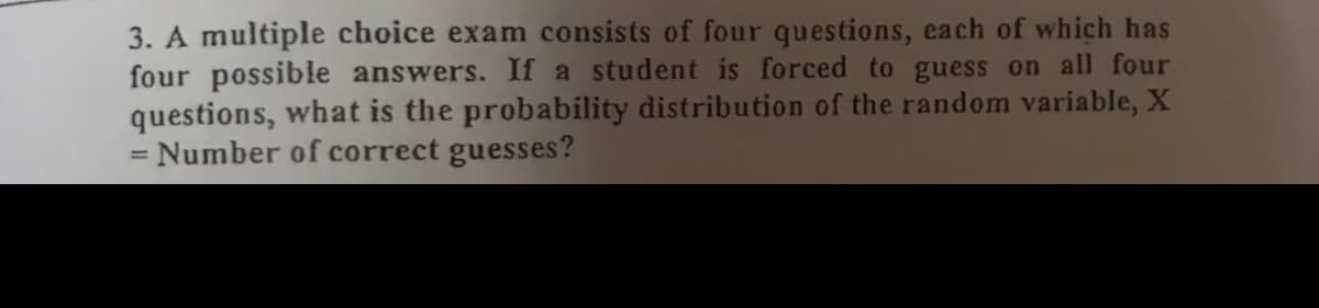 3. A multiple choice exam consists of four questions, each of which has
four possible answers. If a student is forced to guess on all four
questions, what is the probability distribution of the random variable, X
= Number of correct guesses?
