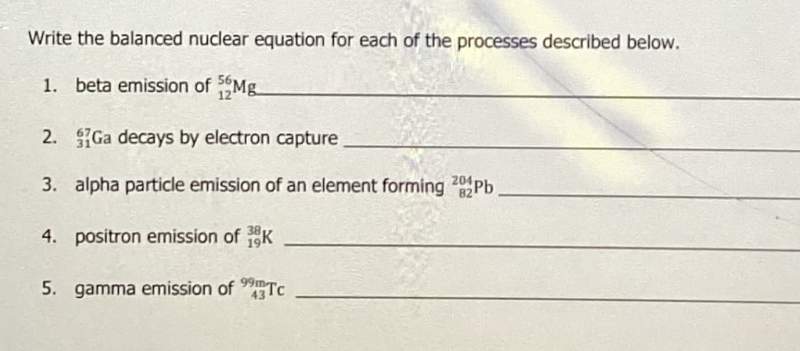 Write the balanced nuclear equation for each of the processes described below.
1. beta emission of Mg
2. Ga decays by electron capture
3. alpha particle emission of an element forming 20Pb
4. positron emission of K
5. gamma emission of Tc
