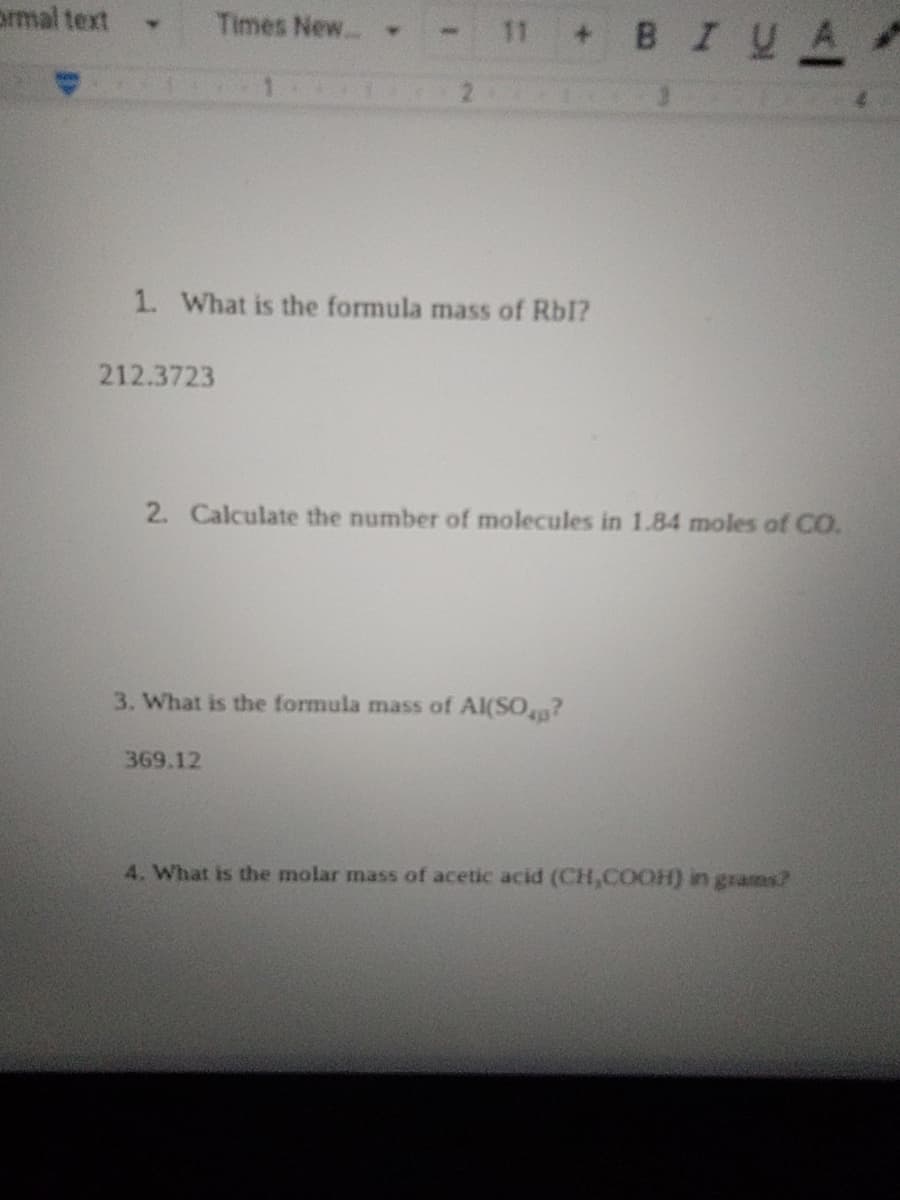 prmal text
Times New.. .
11 + BIY
A
1. What is the formula mass of Rbl?
212.3723
2. Calculate the number of molecules in 1.84 moles of CO.
3. What is the formula mass of Al(SO?
369.12
4. What is the molar mass of acetic acid (CH,COOH) in grams?
