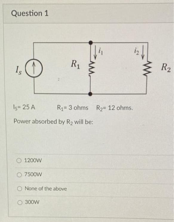 Question 1
Is
1200W
Is= 25 A
Power absorbed by R₂ will be:
7500W
R₁
None of the above
O 300W
CAM
R₁-3 ohms R₂= 12 ohms.
R₂