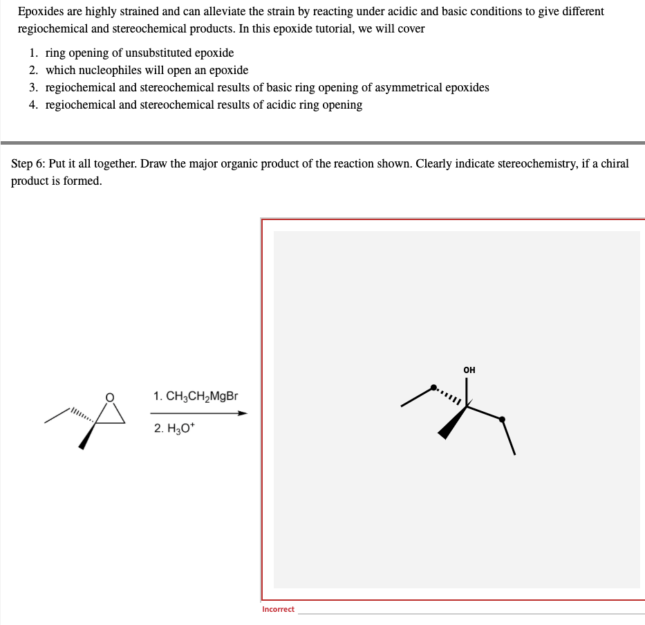 Epoxides are highly strained and can alleviate the strain by reacting under acidic and basic conditions to give different
regiochemical and stereochemical products. In this epoxide tutorial, we will cover
1. ring opening of unsubstituted epoxide
2. which nucleophiles will open an epoxide
3. regiochemical and stereochemical results of basic ring opening of asymmetrical epoxides
4. regiochemical and stereochemical results of acidic ring opening
Step 6: Put it all together. Draw the major organic product of the reaction shown. Clearly indicate stereochemistry, if a chiral
product is formed.
OH
1. CH3CH₂MgBr
2. H3O+
Incorrect
K