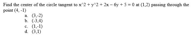 Find the center of the circle tangent to x^2 + y^2 + 2x - 6y + 5 = 0 at (1,2) passing through the
point (4, -1)
a. (3,-2)
b. (-3,4)
c. (1,-1)
d. (3,1)
