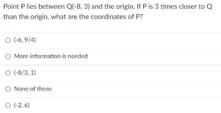 Point P lies between Q(-8, 3) and the origin. If P is 3 times closer to Q
than the origin, what are the coordinates of P?
O (-6, 9/4)
More information is needed
O (-8/3, 1)
None of these
O (-2, 6)
