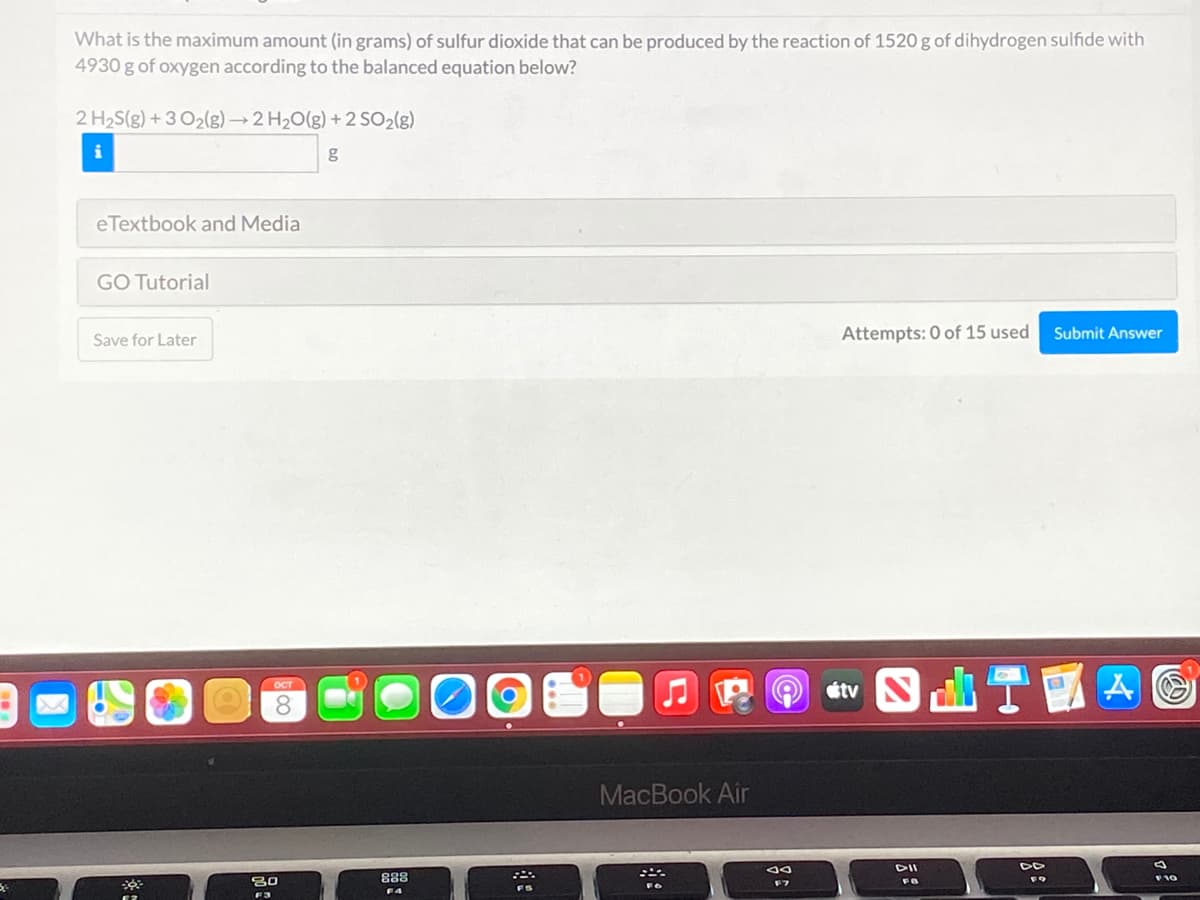 What is the maximum amount (in grams) of sulfur dioxide that can be produced by the reaction of 1520 g of dihydrogen sulfide with
4930 g of oxygen according to the balanced equation below?
2 H2S(g) + 3 O2(g)→2 H20(g) + 2 SO2(g)
eTextbook and Media
GO Tutorial
Attempts: 0 of 15 used
Submit Answer
Save for Later
étv S
ост
MacBook Air
DII
F10
80
F4

