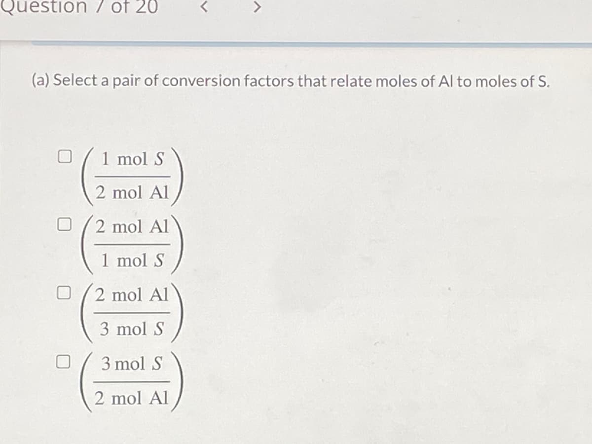 Question 7 of 20
(a) Select a pair of conversion factors that relate moles of Al to moles of S.
1 mol S
2 mol Al
2 mol Al
1 mol S
2 mol Al
3 mol S
3 mol S
2 mol Al
