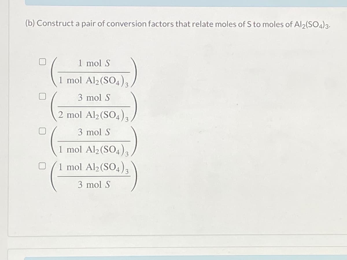 (b) Construct a pair of conversion factors that relate moles of S to moles of Al2(SO4)3.
1 mol S
1 mol Al2(SO4),
3 mol S
2 mol Al2 (SO4)3
3 mol S
1 mol Al2(SO4)3.
1 mol Al2 (SO4)3
3 mol S
