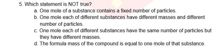 5. Which statement is NOT true?
a. One mole of a substance contains a fixed number of particles.
b. One mole each of different substances have different masses and different
number of particles.
c. One mole each of different substances have the same number of particles but
they have different masses.
d. The formula mass of the compound is equal to one mole of that substance.
