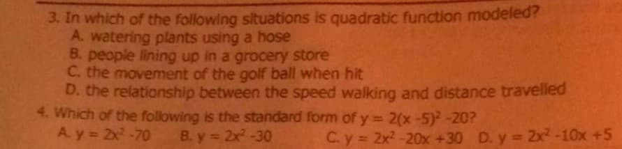 3. In which of the following situations is quadratic function modeled?
A. watering plants using a hose
B. people lining up in a grocery store
C. the movement of the golf ball when hit
D. the relationship between the speed walking and distance travelled
4. Which of the following is the standard form of y = 2(x-5)-20?
A. y = 2x-70
%3D
B. y = 2x-30
C. y = 2x2 -20x +30 D. y 2x² -10x +5
