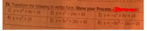 IV. Transform the following to vertex form. Show your Process.
1) y =x+4x+16
4) y= x +10
2) y =x-24x+85
5) y = 5x + 30x + 45
3) y= -x +&x+14
6) y = -3x-18x-20
