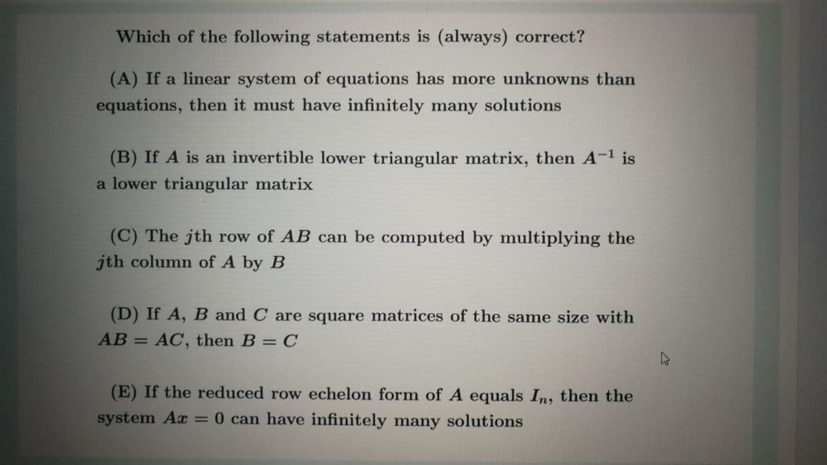 Which of the following statements is (always) correct?
(A) If a linear system of equations has more unknowns than
equations, then it must have infinitely many solutions
(B) If A is an invertible lower triangular matrix, then A-1 is
a lower triangular matrix
(C) The jth row of AB can be computed by multiplying the
jth column of A by B
(D) If A, B and C are square matrices of the same size with
AB = AC, then B = C
%3D
(E) If the reduced row echelon form of A equals In, then the
system Ax = 0 can have infinitely many solutions

