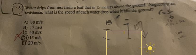 8. Water drips from rest from a leaf that is 15 meters above the ground. Neglecting air
tesistance, what is the speed of each water drop when it hits the ground?
15
A) 30 m/s
B) 17 m/s
C) 40 m/s
(D) 15 m/s
E) 20 m/s