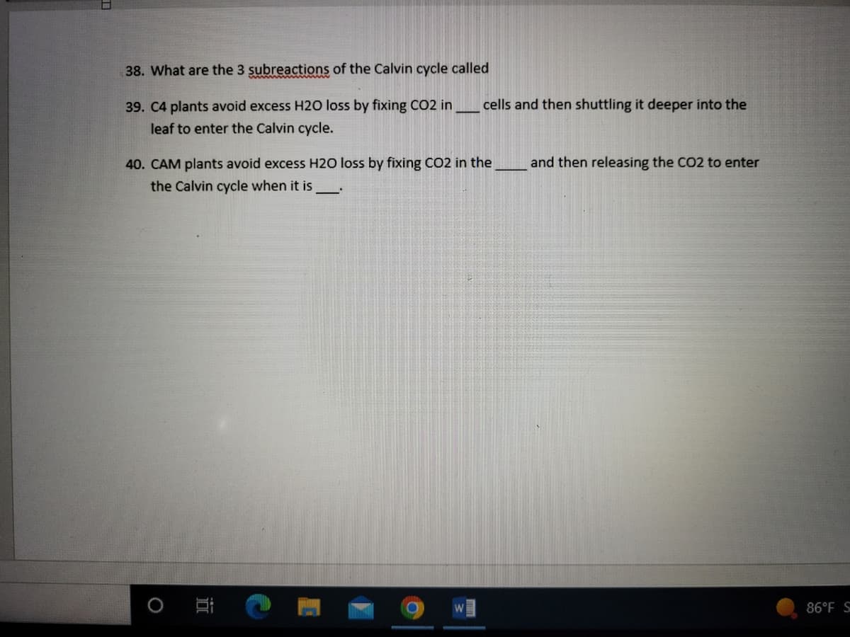 38. What are the 3 subreactions of the Calvin cycle called
39. C4 plants avoid excess H20 loss by fixing CO2 in
leaf to enter the Calvin cycle.
40. CAM plants avoid excess H20 loss by fixing CO2 in the
the Calvin cycle when it is
—
O
cells and then shuttling it deeper into the
W
and then releasing the CO2 to enter
86°F S
