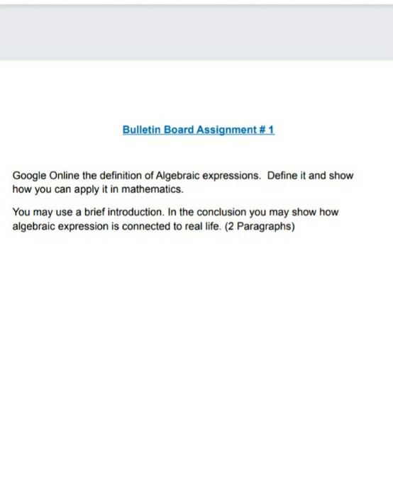 Bulletin Board Assignment # 1
Google Online the definition of Algebraic expressions. Define it and show
how you can apply it in mathematics.
You may use a brief introduction. In the conclusion you may show how
algebraic expression is connected to real life. (2 Paragraphs)
