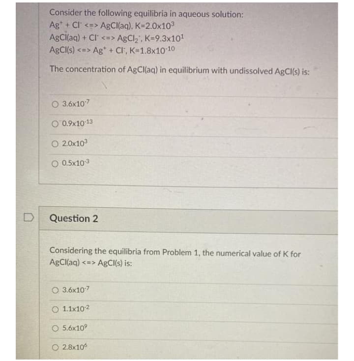 Consider the following equilibria in aqueous solution:
Ag* + Cl <=> ABCI(aq), K-2.0x103
ABCI(aq) + CI <=> AgCl,', K=9.3x101
ABCI(s) <=> Ag* + Cl, K=1.8x10-10
The concentration of AgCl(aq) in equilibrium with undissolved AgCl(s) is:
O 3.6x107
O 0.9x10 13
O 2.0x103
O 0.5x103
Question 2
Considering the equilibria from Problem 1, the numerical value of K for
AgCl(aq)-
<=> AgCl(s) is:
O 3.6x107
O 1.1x102
O 5.6x10°
O 2.8x106
