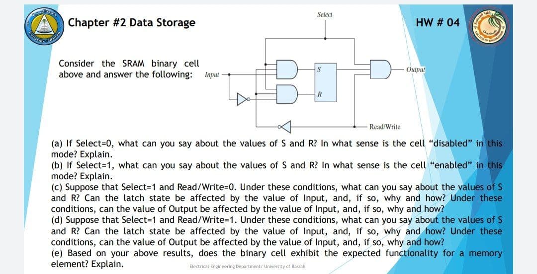 Select
Chapter #2 Data Storage
HW # 04
Consider the SRAM binary cell
above and answer the following:
Outpul
Iпрul —
Read/Write
(a) If Select=0, what can you say about the values of S and R? In what sense is the cell "disabled" in this
mode? Explain.
(b) If Select=1, what can you say about the values of S and R? In what sense is the cell "enabled" in this
mode? Explain.
(c) Suppose that Select=1 and Read/Write=D0. Under these conditions, what can you say about the values of S
and R? Can the latch state be affected by the value of Input, and, if so, why and how? Under these
conditions, can the value of Output be affected by the value of Input, and, if so, why and how?
(d) Suppose that Select=1 and Read/Write3D1. Under these conditions, what can you say about the values of S
and R? Can the latch state be affected by the value of Input, and, if so, why and how? Under these
conditions, can the value of Output be affected by the value of Input, and, if so, why and how?
(e) Based on your above results, does the binary cell exhibit the expected functionality for a memory
element? Explain.
Electrical Engineering Department/ University of Basrah
