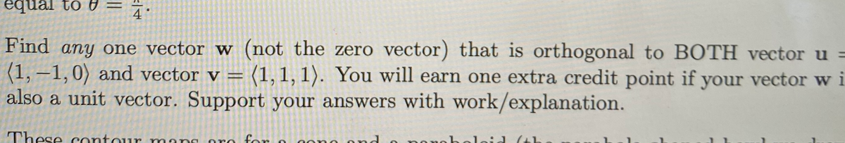 •K = A 01 renbə
4
Find any one vector w (not the zero vector) that is orthogonal to BOTH vector u =
(1, –1,0) and vector v = (1,1, 1). You will earn one extra credit point if your vector w i
also a unit vector. Support your answers with work/explanation.
|
These contour
oro for
mar
