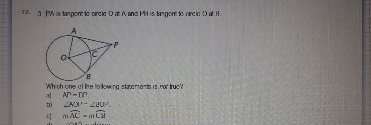 12. 3. PA is tangent to circle O at A and PB is tangent to circle O at B.
A.
B.
Which one of the following statements is not true?
a)
AP = BP.
b)
ZAOP = ZBOP.
c)
m AC = m CB.
YOAR ir obtuco
