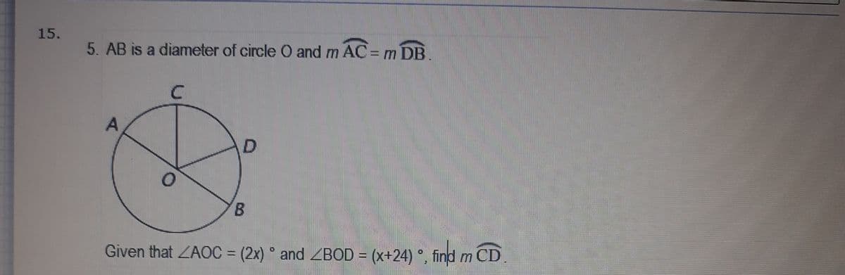 15.
5. AB is a diameter of circle O and m AC= m DB.
D.
B.
Given that ZAOC = (2x) ° and ZBOD = (x+24) °, find m CD
%3D

