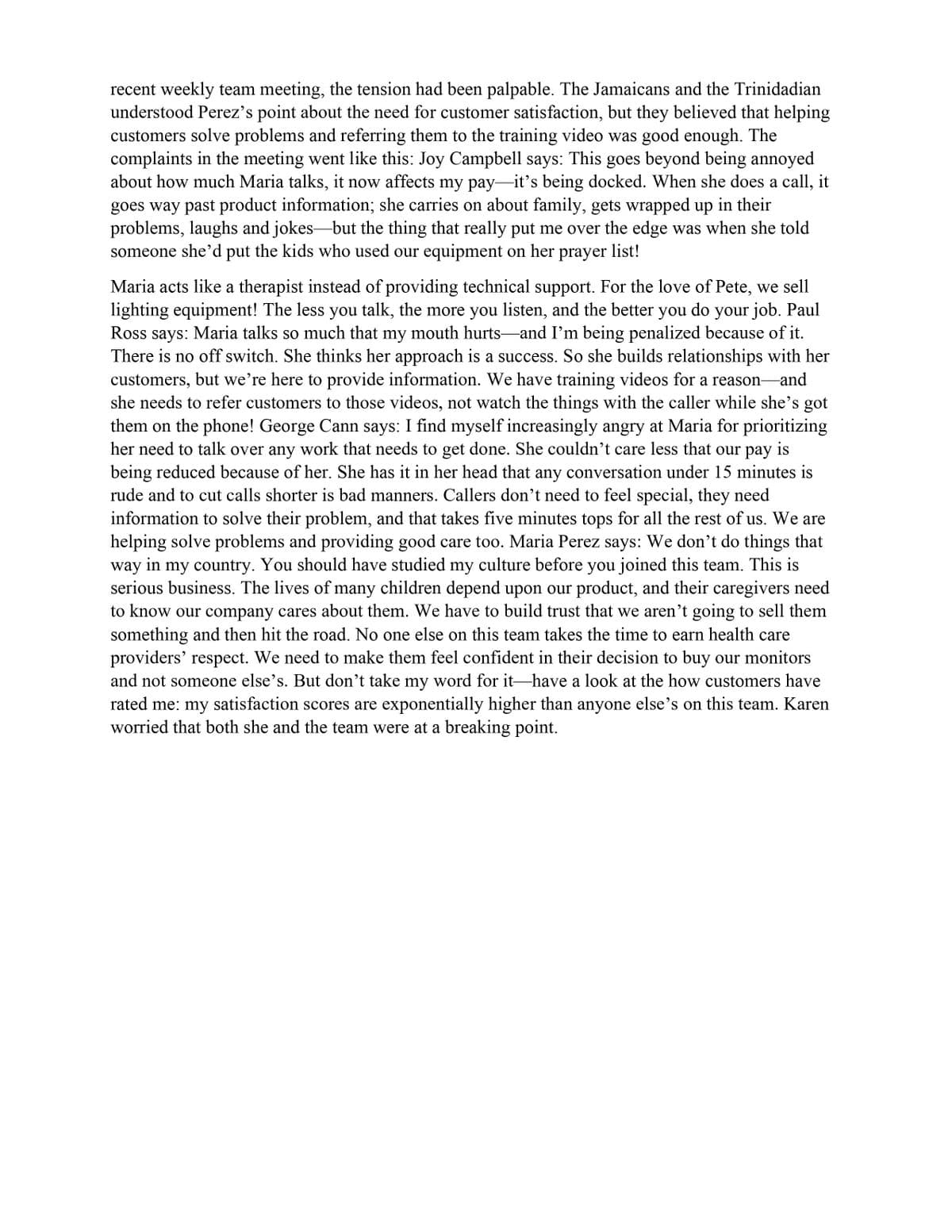 recent weekly team meeting, the tension had been palpable. The Jamaicans and the Trinidadian
understood Perez's point about the need for customer satisfaction, but they believed that helping
customers solve problems and referring them to the training video was good enough. The
complaints in the meeting went like this: Joy Campbell says: This goes beyond being annoyed
about how much Maria talks, it now affects my pay-it's being docked. When she does a call, it
goes way past product information; she carries on about family, gets wrapped up in their
problems, laughs and jokes but the thing that really put me over the edge was when she told
someone she'd put the kids who used our equipment on her prayer list!
Maria acts like a therapist instead of providing technical support. For the love of Pete, we sell
lighting equipment! The less you talk, the more you listen, and the better you do your job. Paul
Ross says: Maria talks so much that my mouth hurts—and I'm being penalized because of it.
There is no off switch. She thinks her approach is a success. So she builds relationships with her
customers, but we're here to provide information. We have training videos for a reason- -and
she needs to refer customers to those videos, not watch the things with the caller while she's got
them on the phone! George Cann says: I find myself increasingly angry at Maria for prioritizing
her need to talk over any work that needs to get done. She couldn't care less that our pay is
being reduced because of her. She has it in her head that any conversation under 15 minutes is
rude and to cut calls shorter is bad manners. Callers don't need to feel special, they need
information to solve their problem, and that takes five minutes tops for all the rest of us. We are
helping solve problems and providing good care too. Maria Perez says: We don't do things that
way in my country. You should have studied my culture before you joined this team. This is
serious business. The lives of many children depend upon our product, and their caregivers need
to know our company cares about them. We have to build trust that we aren't going to sell them
something and then hit the road. No one else on this team takes the time to earn health care
providers' respect. We need to make them feel confident in their decision to buy our monitors
and not someone else's. But don't take my word for it-have a look at the how customers have
rated me: my satisfaction scores are exponentially higher than anyone else's on this team. Karen
worried that both she and the team were at a breaking point.