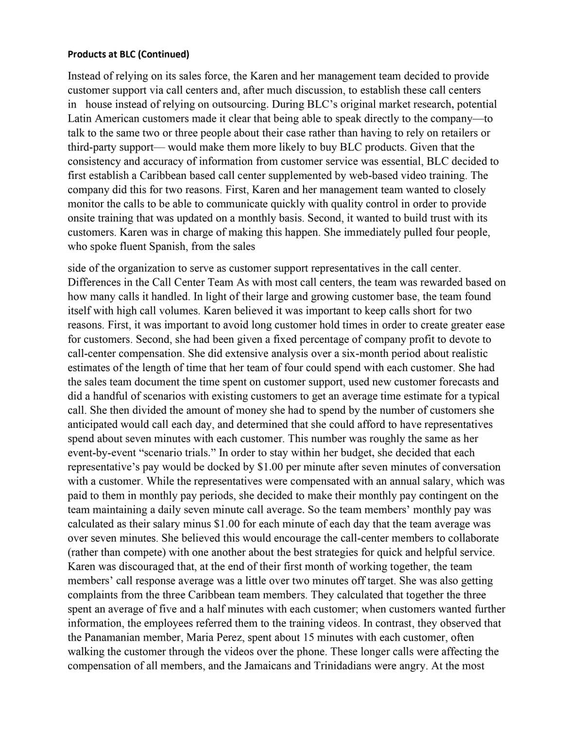 Products at BLC (Continued)
Instead of relying on its sales force, the Karen and her management team decided to provide
customer support via call centers and, after much discussion, to establish these call centers
in house instead of relying on outsourcing. During BLC's original market research, potential
Latin American customers made it clear that being able to speak directly to the company to
talk to the same two or three people about their case rather than having to rely on retailers or
third-party support- would make them more likely to buy BLC products. Given that the
consistency and accuracy of information from customer service was essential, BLC decided to
first establish a Caribbean based call center supplemented by web-based video training. The
company did this for two reasons. First, Karen and her management team wanted to closely
monitor the calls to be able to communicate quickly with quality control in order to provide
onsite training that was updated on a monthly basis. Second, it wanted to build trust with its
customers. Karen was in charge of making this happen. She immediately pulled four people,
who spoke fluent Spanish, from the sales
side of the organization to serve as customer support representatives in the call center.
Differences in the Call Center Team As with most call centers, the team was rewarded based on
how many calls it handled. In light of their large and growing customer base, the team found
itself with high call volumes. Karen believed it was important to keep calls short for two
reasons. First, it was important to avoid long customer hold times in order to create greater ease
for customers. Second, she had been given a fixed percentage of company profit to devote to
call-center compensation. She did extensive analysis over a six-month period about realistic
estimates of the length of time that her team of four could spend with each customer. She had
the sales team document the time spent on customer support, used new customer forecasts and
did a handful of scenarios with existing customers to get an average time estimate for a typical
call. She then divided the amount of money she had to spend by the number of customers she
anticipated would call each day, and determined that she could afford to have representatives
spend about seven minutes with each customer. This number was roughly the same as her
event-by-event "scenario trials." In order to stay within her budget, she decided that each
representative's pay would be docked by $1.00 per minute after seven minutes of conversation
with a customer. While the representatives were compensated with an annual salary, which was
paid to them in monthly pay periods, she decided to make their monthly pay contingent on the
team maintaining a daily seven minute call average. So the team members' monthly pay was
calculated as their salary minus $1.00 for each minute of each day that the team average was
over seven minutes. She believed this would encourage the call-center members to collaborate
(rather than compete) with one another about the best strategies for quick and helpful service.
Karen was discouraged that, at the end of their first month of working together, the team
members' call response average was a little over two minutes off target. She was also getting
complaints from the three Caribbean team members. They calculated that together the three
spent an average of five and a half minutes with each customer; when customers wanted further
information, the employees referred them to the training videos. In contrast, they observed that
the Panamanian member, Maria Perez, spent about 15 minutes with each customer, often
walking the customer through the videos over the phone. These longer calls were affecting the
compensation of all members, and the Jamaicans and Trinidadians were angry. At the most