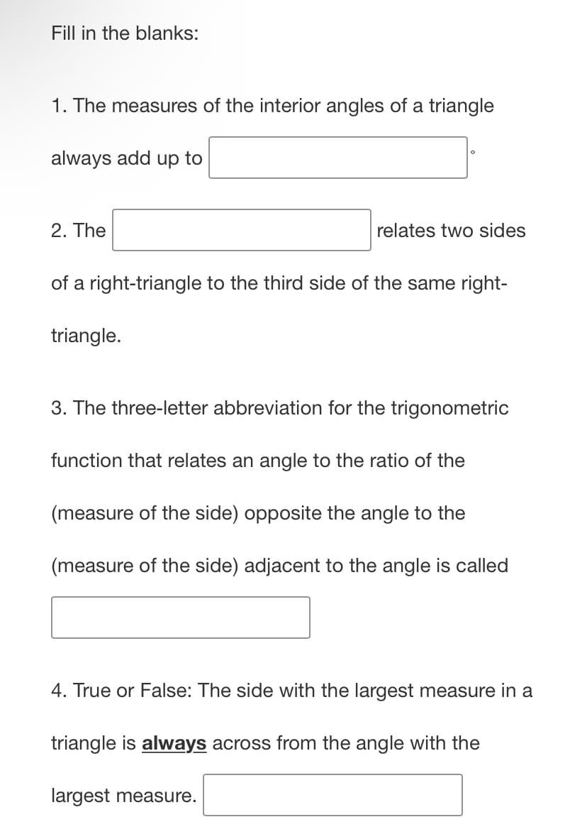 Fill in the blanks:
1. The measures of the interior angles of a triangle
always add up to
2. The
relates two sides
of a right-triangle to the third side of the same right-
triangle.
3. The three-letter abbreviation for the trigonometric
function that relates an angle to the ratio of the
(measure of the side) opposite the angle to the
(measure of the side) adjacent to the angle is called
4. True or False: The side with the largest measure in a
triangle is always across from the angle with the
largest measure.