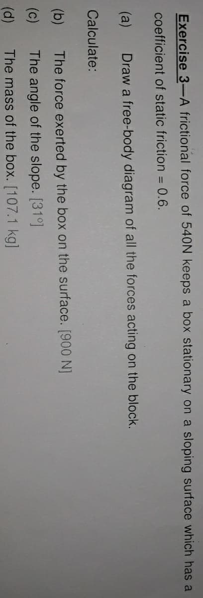 Exercise 3-A frictional force of 540N keeps a box stationary on a sloping surface which has a
coefficient of static friction = 0.6.
(a)
Draw a free-body diagram of all the forces acting on the block.
Calculate:
(b)
The force exerted by the box on the surface. [900 N]
(c)
The angle of the slope. [31°]
(d)
The mass of the box. [107.1 kg]
