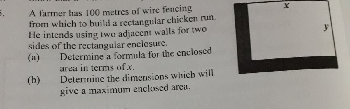 5.
A farmer has 100 metres of wire fencing
from which to build a rectangular chicken run.
He intends using two adjacent walls for two
sides of the rectangular enclosure.
(а)
y
Determine a formula for the enclosed
area in terms of x.
(b)
Determine the dimensions which will
give a maximum enclosed area.
