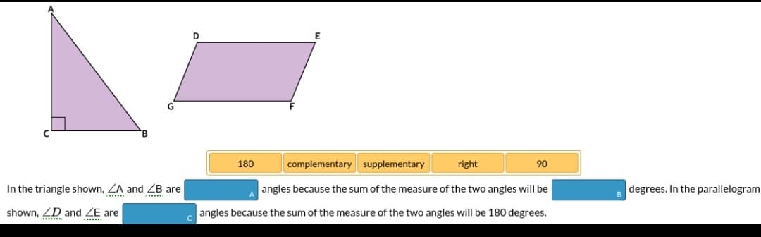 D
180
complementary supplementary
right
90
In the triangle shown, ZA and ZB are
angles because the sum of the measure of the two angles will be
degrees. In the parallelogram
shown, ZD and ZE are
*. .
angles because the sum of the measure of the two angles will be 180 degrees.
