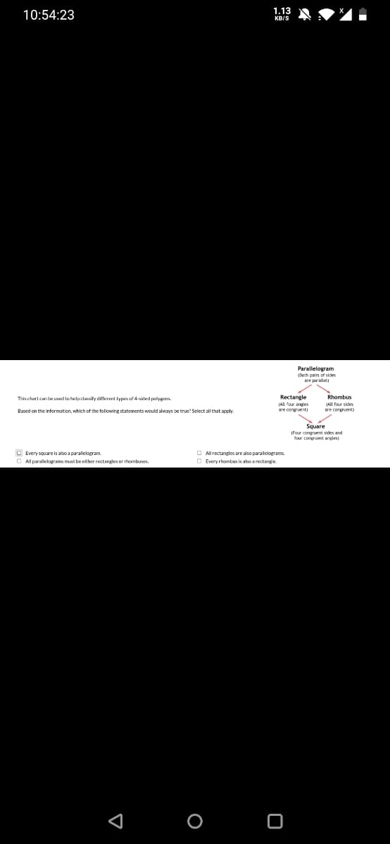 1.13
10:54:23
KR/S
(Toth pairs of sides
are parallel
Rectangle
(AIL four anaies
are congruenti
This chart can be used to helplassify different types af 4-sided palygens.
Rhombus
All four sides
are congruent
Based on the information, which of the following statements would always be true? Select all that apply
Square
IFour congruent sides and
four congruent angles)
O Every square is also a parallelogram.
O All parallekograms must be either rectangles or rhombuses.
O All rectangles are also paralelograms.
O Every rhombus is abo arectange
