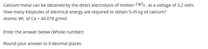 Calcium metal can be obtained by the direct electrolysis of molten Cacl, , at a voltage of 3.2 volts.
How many kilojoules of electrical energy are required to obtain 5.45 kg of calcium?
Atomic Wt. of Ca = 40.078 g/mol
Enter the answer below (Whole number)
Round your answer to 0 decimal places.
