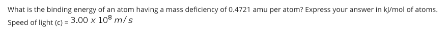 What is the binding energy of an atom having a mass deficiency of 0.4721 amu per atom? Express your answer in kJ/mol of atoms.
Speed of light (c) = 3.00 x 108 m/s
