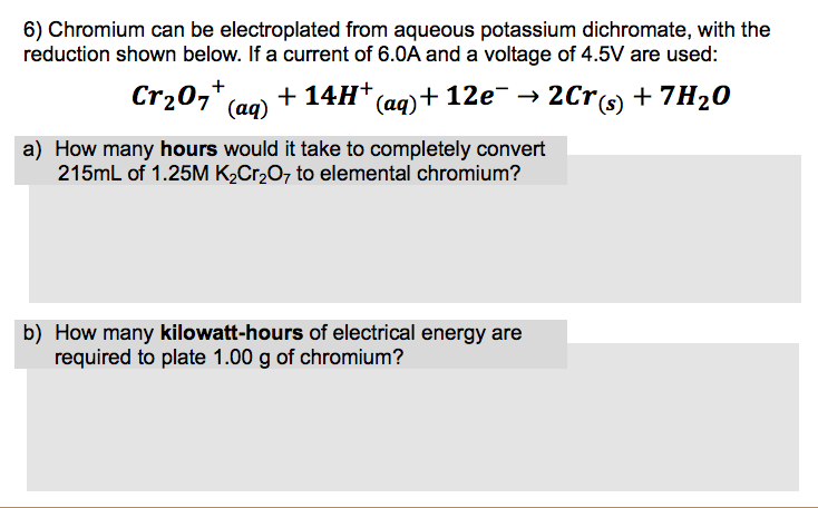 6) Chromium can be electroplated from aqueous potassium dichromate, with the
reduction shown below. If a current of 6.0A and a voltage of 4.5V are used:
Cr20,* (ag) + 14H* (aq)+ 12e¯ → 2Crcs) + 7H20
a) How many hours would it take to completely convert
215mL of 1.25M K2C12O7 to elemental chromium?
b) How many kilowatt-hours of electrical energy are
required to plate 1.00 g of chromium?
