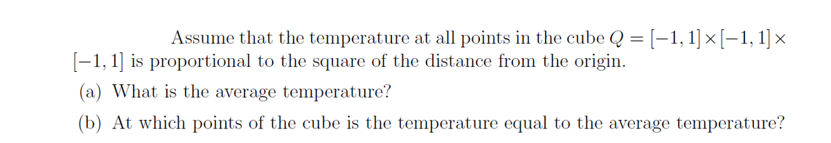 Assume that the temperature at all points in the cube Q = [-1, 1]×[-1, 1] ×
[-1, 1] is proportional to the square of the distance from the origin.
(a) What is the average temperature?
(b) At which points of the cube is the temperature equal to the average temperature?
