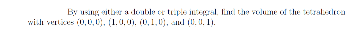 By using either a double or triple integral, find the volume of the tetrahedron
with vertices (0, 0,0), (1,0,0), (0, 1, 0), and (0,0, 1).
