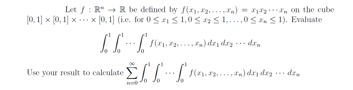 Let f : R" → R be defined by f(x1,12,... , xn)
[0, 1] × [0, 1] × ...x [0,1] (i.e. for 0 < x1 < 1,0 < x2 < 1,...,0< xn < 1). Evaluate
= x1X2•• · Xn on the cube
•1
•1
/../ F(21, 2,..,) de, daz ... da.,
1
Use your result to calculate
7 f(x1,x2, ….. ,Tn) dx1 dx2
dxn
n=0
