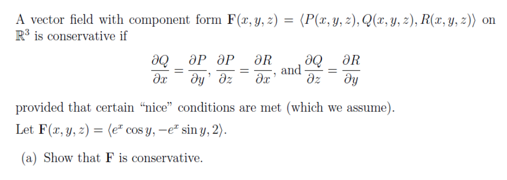 A vector field with component form F(x, y, z) = (P(x, y, z), Q(x, y, 2), R(x, y, z)) on
R³ is conservative if
ӘР ӘР
de
dz
ду
De
ƏR
and
ƏR
dy' dz
provided that certain “nice" conditions are met (which we assume).
Let F(x, y, z) = (eª cos y, –e* sin y, 2).
(a) Show that F is conservative.
