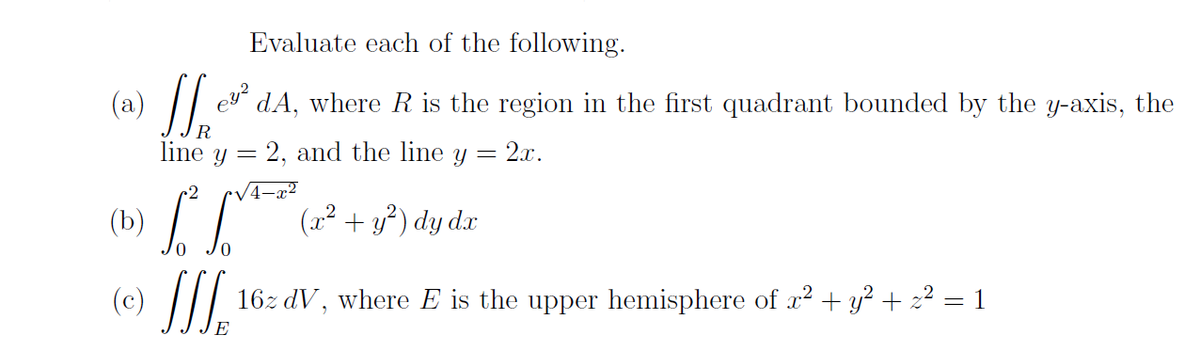 (a) *
Evaluate each of the following.
// dA, where R is the region in the first quadrant bounded by the y-axis, the
line y = 2, and the line y
2.x.
(b)
+ y?)
) dy d.x
(c)
16z dV, where E is the upper hemisphere of r² + y? + z² = 1
