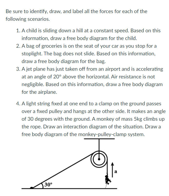 Be sure to identify, draw, and label all the forces for each of the
following scenarios.
1. A child is sliding down a hill at a constant speed. Based on this
information, draw a free body diagram for the child.
2. A bag of groceries is on the seat of your car as you stop for a
stoplight. The bag does not slide. Based on this information,
draw a free body diagram for the bag.
3. A jet plane has just taken off from an airport and is accelerating
at an angle of 20° above the horizontal. Air resistance is not
negligible. Based on this information, draw a free body diagram
for the airplane.
4. A light string fixed at one end to a clamp on the ground passes
over a fixed pulley and hangs at the other side. It makes an angle
of 30 degrees with the ground. A monkey of mass 5kg climbs up
the rope. Draw an interaction diagram of the situation. Draw a
free body diagram of the monkey-pulley-clamp system.
a
30°
