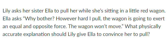 Lily asks her sister Ella to pull her while she's sitting in a little red wagon.
Ella asks "Why bother? However hard I pull, the wagon is going to exert
an equal and opposite force. The wagon won't move." What physically
accurate explanation should Lily give Ella to convince her to pull?
