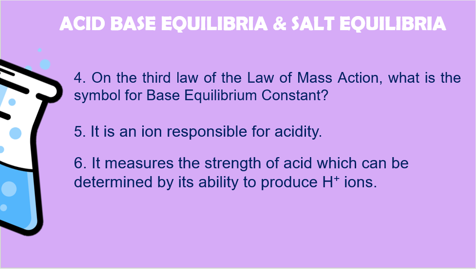 ACID BASE EQUILIBRIA & SALT EQUILIBRIA
4. On the third law of the Law of Mass Action, what is the
symbol for Base Equilibrium Constant?
5. It is an ion responsible for acidity.
6. It measures the strength of acid which can be
determined by its ability to produce H* ions.
