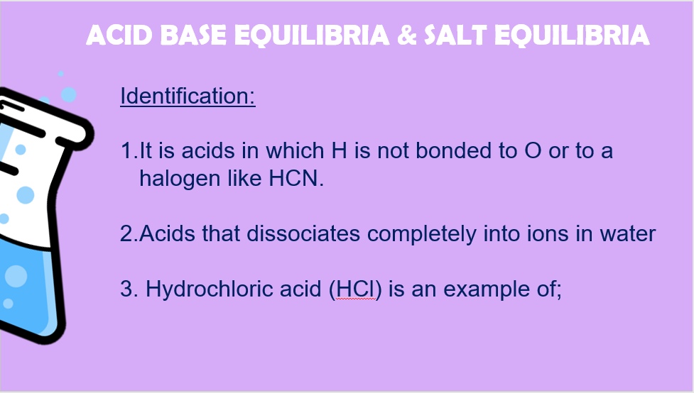 ACID BASE EQUILIBRIA & SALT EQUILIBRIA
Identification:
1.lt is acids in which H is not bonded to O or to a
halogen like HCN.
2.Acids that dissociates completely into ions in water
3. Hydrochloric acid (HCI) is an example of;
