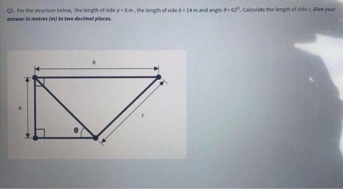 Q2. For the structure below, the length of side a=8 m, the length of side b= 14 m and angle 8=62°. Calculate the length of side c. Give your
answer in metres (m) to two decimal places.
