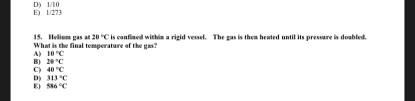 D) 1/10
E) 1/273
15. Helium gas at 20 °C is confined within a rigid vessel. The gas is then heated until its pressure is doubled.
What is the final temperature of the gas?
A) 10 °C
B) 20 °C
C) 40 °C
D) 313 °C
E) 586 °C
