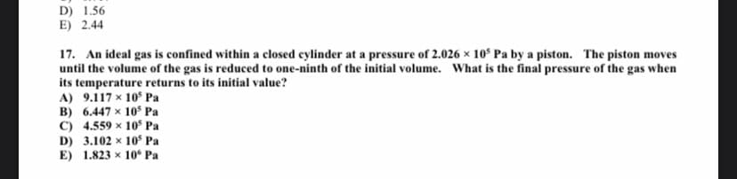 D) 1.56
E) 2.44
17. An ideal gas is confined within a closed cylinder at a pressure of 2.026 x 10° Pa by a piston. The piston moves
until the volume of the gas is reduced to one-ninth of the initial volume. What is the final pressure of the gas when
its temperature returns to its initial value?
A) 9.117 x 10 Pa
B) 6.447 x 10 Pa
C) 4.559 × 10 Pa
D) 3.102 x 10$ Pa
E) 1.823 x 10 Pa
