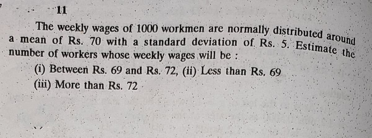 a mean of Rs. 70 with a standard deviation of. Rs. 5. Estimate the
The weekly wages of 1000 workmen are normally distributed around
11
number of workers whose weekly wages
will be:
(i) Between Rs. 69 and Rs. 72, (ii) Less than Rs, 69
(iii) More than Rs. 72
