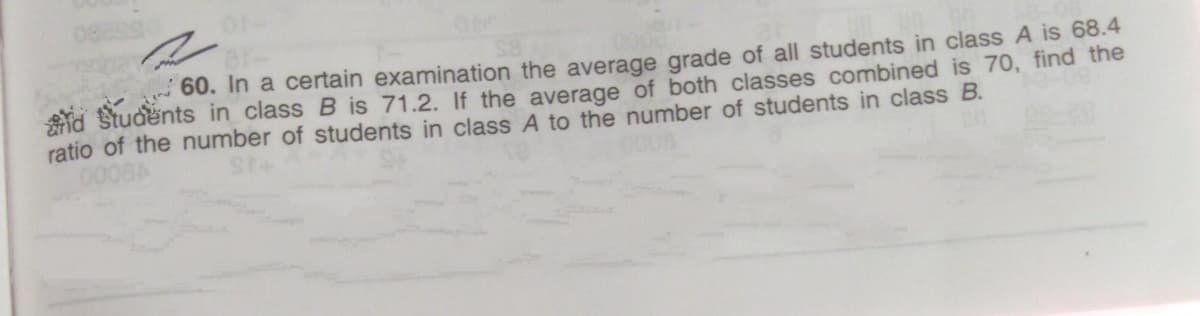 60. In a certain examination the average grade of all students in class A is 68.4
id Students in class B is 71.2. If the average of both classes combined is 70, find the
ratio of the number of students in class A to the number of students in class B.
0008A
