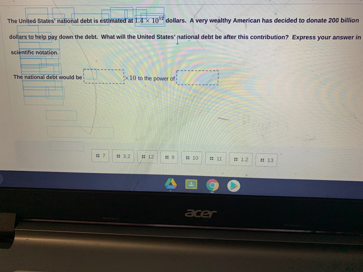 The United States' national debt is estimated at 1.4 × 102 dollars. A very wealthy American has decided to donate 200 billion
dollars to help pay down the debt. What will the United States' national debt be after this contribution? Express your answer in
scientific notation.
The national debt would be
'x10 to the power of i
:: 7
:: 3.2
: 12
: 9
:: 10
:: 11
: 1.2
:: 13
acer
