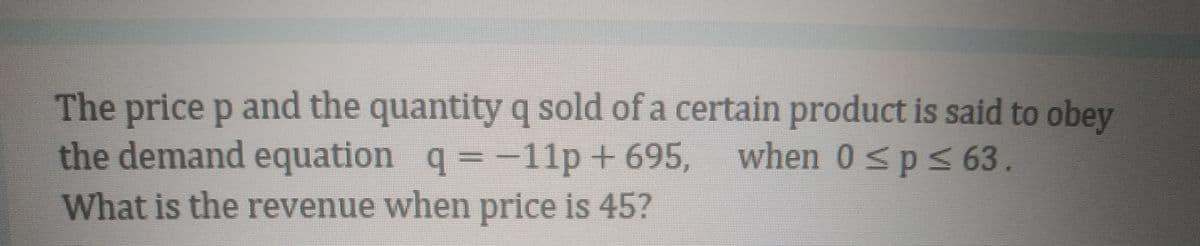 The price p and the quantity q sold of a certain product is said to obey
the demand equation q= -11p + 695,
when 0<ps63.
What is the revenue when price is 45?
